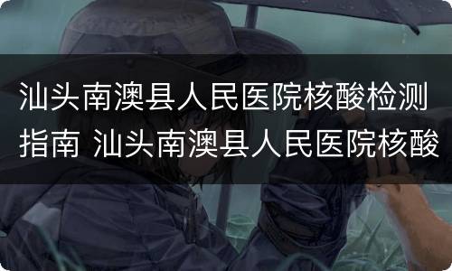 汕头南澳县人民医院核酸检测指南 汕头南澳县人民医院核酸检测指南图片