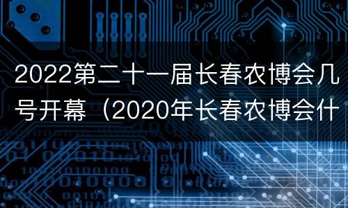 2022第二十一届长春农博会几号开幕（2020年长春农博会什么时间举行）