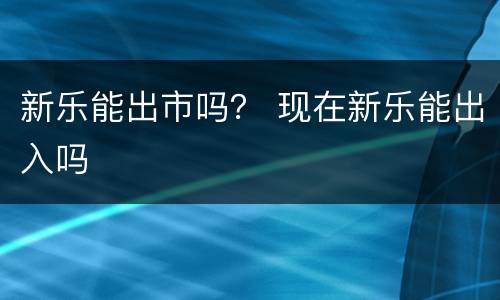 新乐能出市吗？ 现在新乐能出入吗