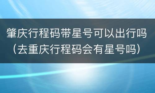 肇庆行程码带星号可以出行吗（去重庆行程码会有星号吗）