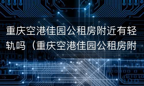 重庆空港佳园公租房附近有轻轨吗（重庆空港佳园公租房附近有轻轨吗在哪里）