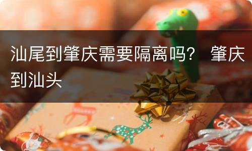 汕尾到肇庆需要隔离吗？ 肇庆到汕头