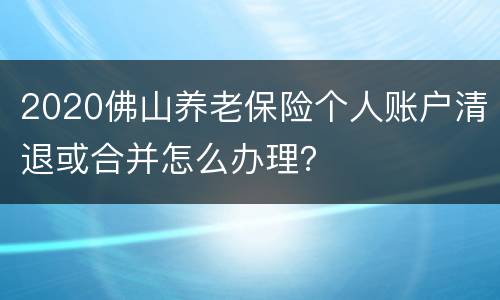 2020佛山养老保险个人账户清退或合并怎么办理？