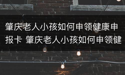 肇庆老人小孩如何申领健康申报卡 肇庆老人小孩如何申领健康申报卡片