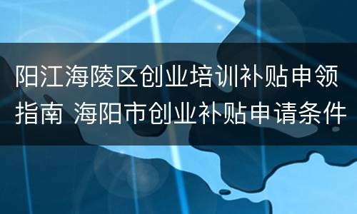 阳江海陵区创业培训补贴申领指南 海阳市创业补贴申请条件