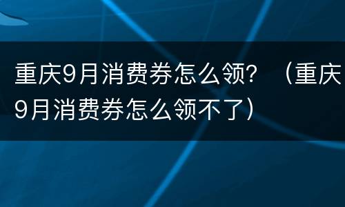 重庆9月消费券怎么领？（重庆9月消费券怎么领不了）