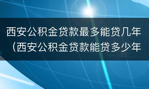 西安公积金贷款最多能贷几年（西安公积金贷款能贷多少年）