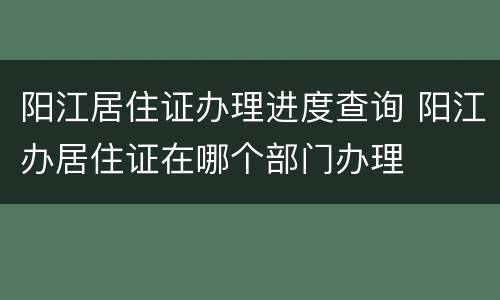 阳江居住证办理进度查询 阳江办居住证在哪个部门办理