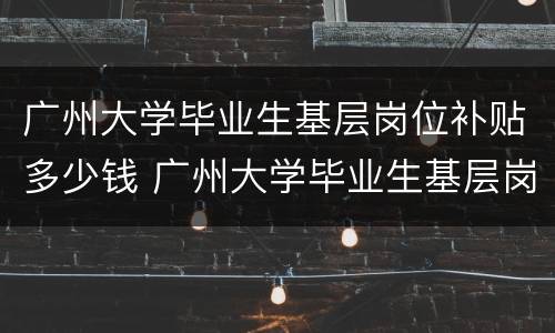 广州大学毕业生基层岗位补贴多少钱 广州大学毕业生基层岗位补贴多少钱啊