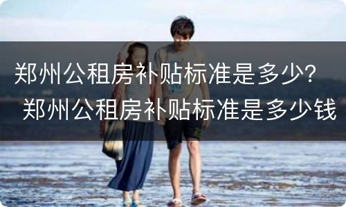 郑州公租房补贴标准是多少？ 郑州公租房补贴标准是多少钱