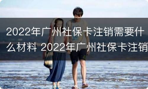 2022年广州社保卡注销需要什么材料 2022年广州社保卡注销需要什么材料呀