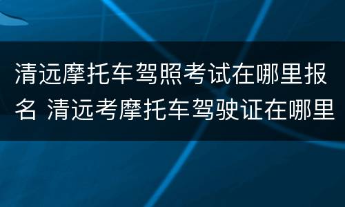 清远摩托车驾照考试在哪里报名 清远考摩托车驾驶证在哪里报名