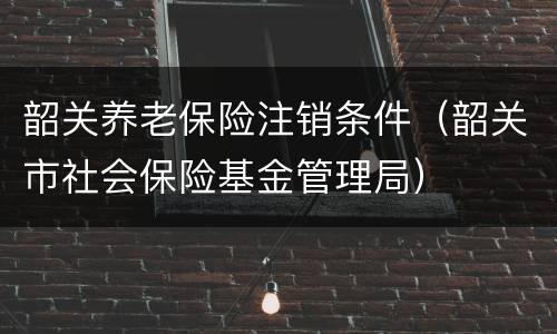 韶关养老保险注销条件（韶关市社会保险基金管理局）