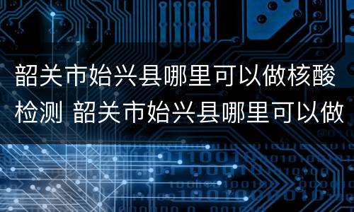 韶关市始兴县哪里可以做核酸检测 韶关市始兴县哪里可以做核酸检测的
