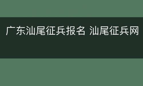 广东汕尾征兵报名 汕尾征兵网
