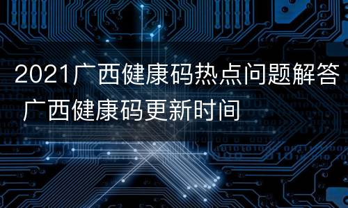 2021广西健康码热点问题解答 广西健康码更新时间