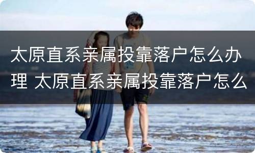 太原直系亲属投靠落户怎么办理 太原直系亲属投靠落户怎么办理流程