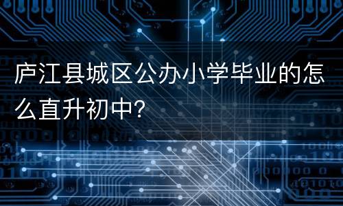 庐江县城区公办小学毕业的怎么直升初中？