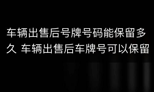 车辆出售后号牌号码能保留多久 车辆出售后车牌号可以保留多久