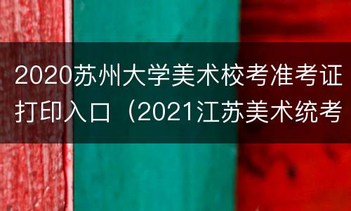 2020苏州大学美术校考准考证打印入口（2021江苏美术统考准考证打印入口）