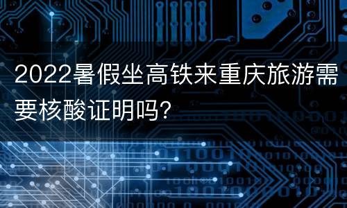 2022暑假坐高铁来重庆旅游需要核酸证明吗？
