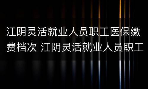 江阴灵活就业人员职工医保缴费档次 江阴灵活就业人员职工医保缴费档次是多少
