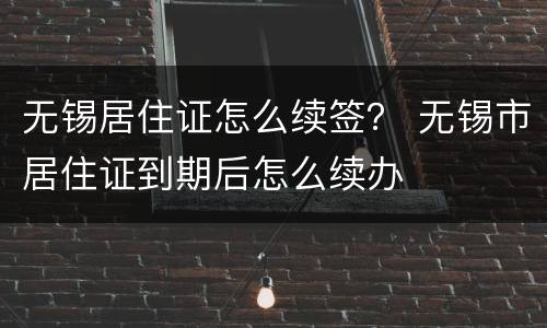 无锡居住证怎么续签？ 无锡市居住证到期后怎么续办
