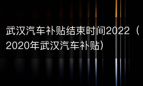 武汉汽车补贴结束时间2022（2020年武汉汽车补贴）