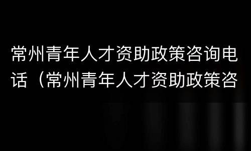 常州青年人才资助政策咨询电话（常州青年人才资助政策咨询电话号码）