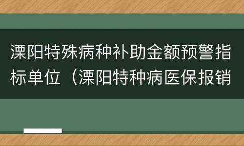 溧阳特殊病种补助金额预警指标单位（溧阳特种病医保报销政策）
