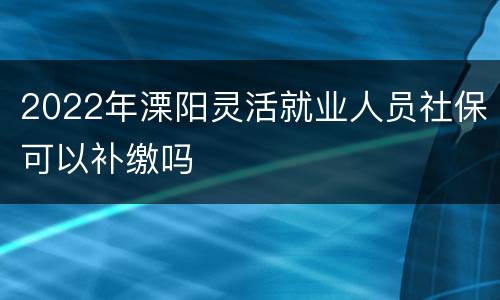 2022年溧阳灵活就业人员社保可以补缴吗