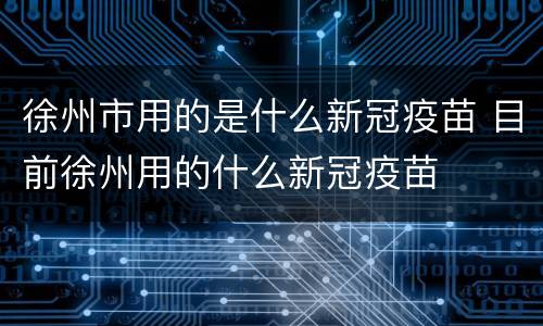 徐州市用的是什么新冠疫苗 目前徐州用的什么新冠疫苗