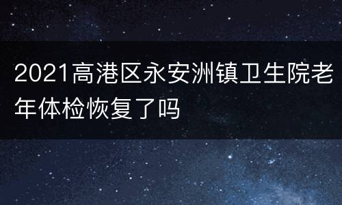 2021高港区永安洲镇卫生院老年体检恢复了吗