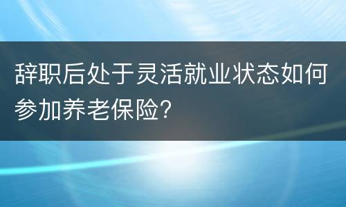 辞职后处于灵活就业状态如何参加养老保险?