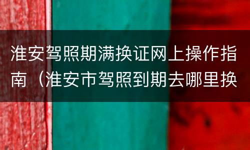 淮安驾照期满换证网上操作指南（淮安市驾照到期去哪里换）
