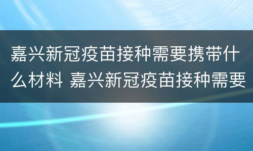 嘉兴新冠疫苗接种需要携带什么材料 嘉兴新冠疫苗接种需要携带什么材料去