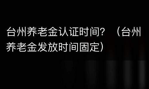 台州养老金认证时间？（台州养老金发放时间固定）