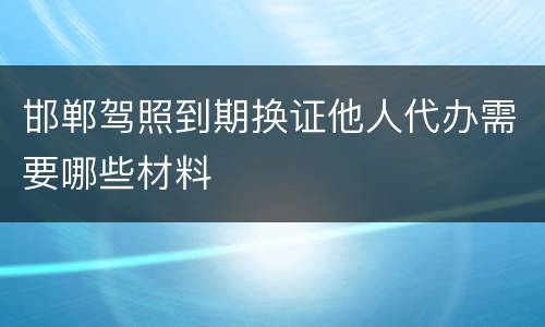 邯郸驾照到期换证他人代办需要哪些材料
