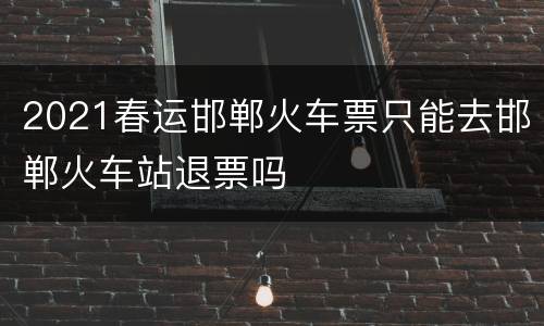 2021春运邯郸火车票只能去邯郸火车站退票吗