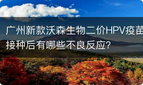 广州新款沃森生物二价HPV疫苗接种后有哪些不良反应？