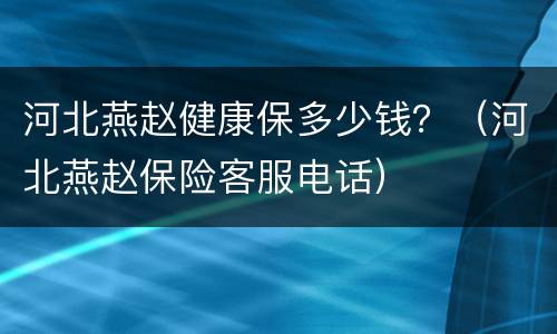 河北燕赵健康保多少钱？（河北燕赵保险客服电话）