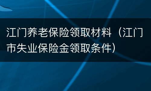 江门养老保险领取材料（江门市失业保险金领取条件）