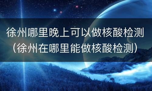 徐州哪里晚上可以做核酸检测（徐州在哪里能做核酸检测）