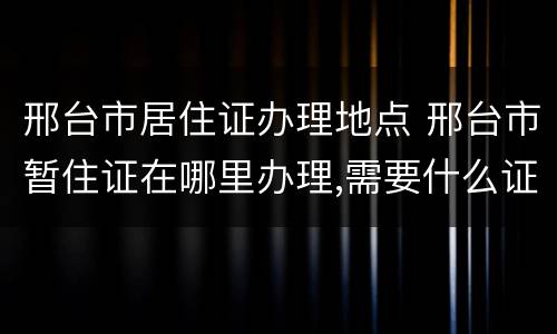 邢台市居住证办理地点 邢台市暂住证在哪里办理,需要什么证件