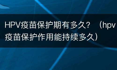 HPV疫苗保护期有多久？（hpv疫苗保护作用能持续多久）