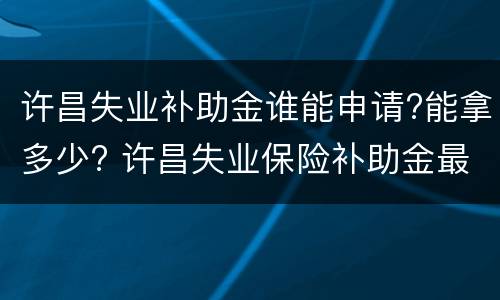 许昌失业补助金谁能申请?能拿多少? 许昌失业保险补助金最新政策