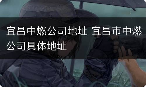 宜昌中燃公司地址 宜昌市中燃公司具体地址
