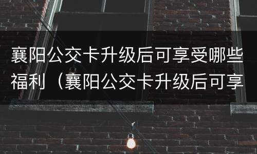 襄阳公交卡升级后可享受哪些福利（襄阳公交卡升级后可享受哪些福利呢）