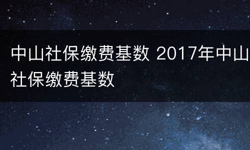 中山社保缴费基数 2017年中山社保缴费基数