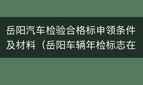 岳阳汽车检验合格标申领条件及材料（岳阳车辆年检标志在哪里领）